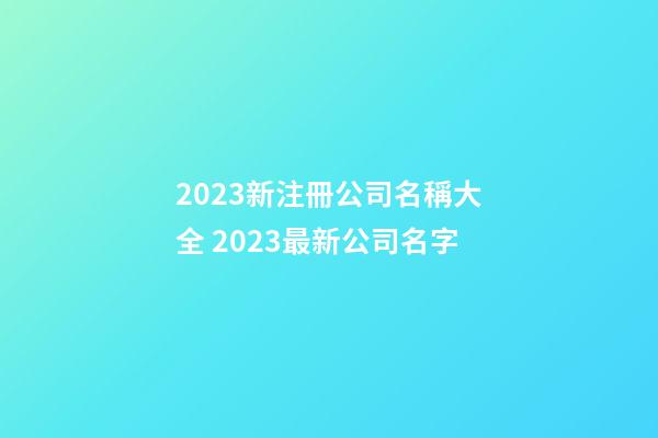 2023新注冊公司名稱大全 2023最新公司名字-第1張-公司起名-玄機派